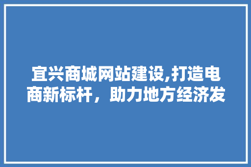 宜兴商城网站建设,打造电商新标杆，助力地方经济发展