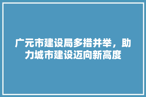 广元市建设局多措并举，助力城市建设迈向新高度 神马SEO