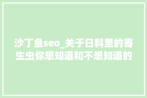 沙丁鱼seo_关于日料里的寄生虫你想知道和不想知道的都在这里 沙丁鱼seo_关于日料里的寄生虫你想知道和不想知道的都在这里 百度SEO