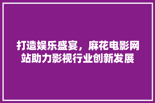 打造娱乐盛宴，麻花电影网站助力影视行业创新发展 必应SEO
