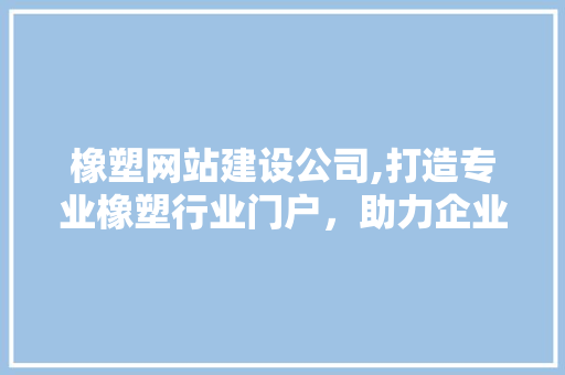 橡塑网站建设公司,打造专业橡塑行业门户，助力企业数字化转型 神马SEO