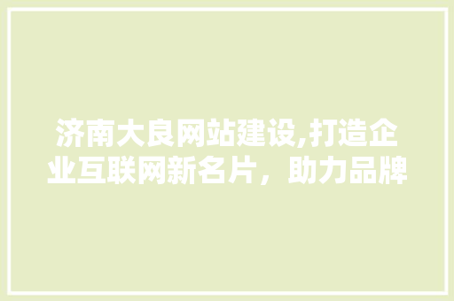 济南大良网站建设,打造企业互联网新名片，助力品牌腾飞 网站建设公司