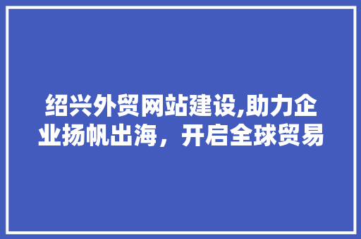 绍兴外贸网站建设,助力企业扬帆出海，开启全球贸易新篇章 百度SEO