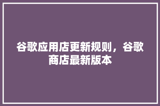 谷歌应用店更新规则，谷歌商店最新版本 网站建设公司
