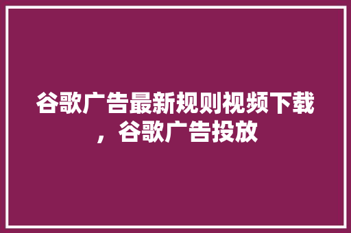 谷歌广告最新规则视频下载，谷歌广告投放