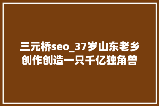 三元桥seo_37岁山东老乡创作创造一只千亿独角兽 三元桥seo_37岁山东老乡创作创造一只千亿独角兽 百度SEO