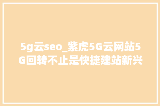 5g云seo_紫虎5G云网站5G回转不止是快捷建站新兴的SEO模式也在崛起 5g云seo_紫虎5G云网站5G回转不止是快捷建站新兴的SEO模式也在崛起 网站建设公司
