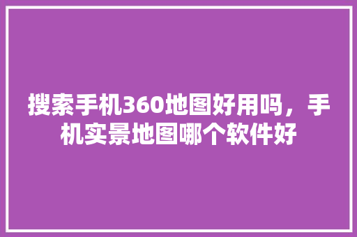 搜索手机360地图好用吗，手机实景地图哪个软件好