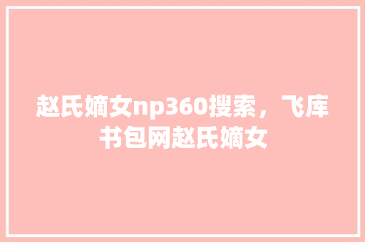 赵氏嫡女np360搜索，飞库书包网赵氏嫡女 百度SEO