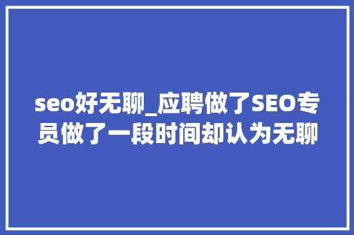 seo好无聊_应聘做了SEO专员做了一段时间却认为无聊是怎么回事 seo好无聊_应聘做了SEO专员做了一段时间却认为无聊是怎么回事 搜狗SEO