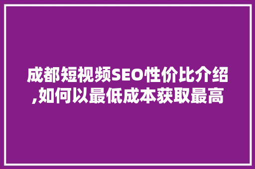 成都短视频SEO性价比介绍,如何以最低成本获取最高流量 百度SEO