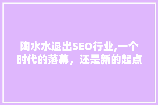 陶水水退出SEO行业,一个时代的落幕，还是新的起点 百度SEO