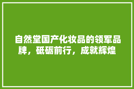 自然堂国产化妆品的领军品牌，砥砺前行，成就辉煌