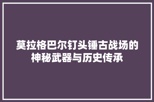 莫拉格巴尔钉头锤古战场的神秘武器与历史传承