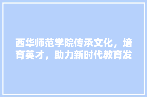 西华师范学院传承文化，培育英才，助力新时代教育发展 网站建设公司