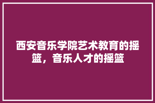 西安音乐学院艺术教育的摇篮，音乐人才的摇篮 SEO关键词