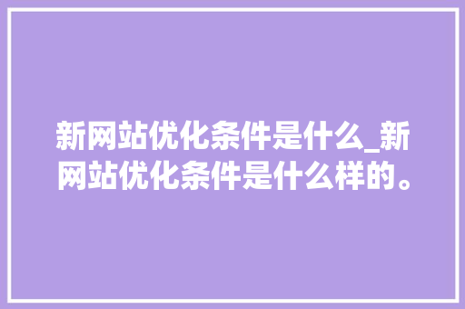 新网站优化条件是什么_新网站优化条件是什么样的。 网站建设公司 新网站优化条件是什么_新网站优化条件是什么样的。 新网站优化条件是什么_新网站优化条件是什么样的。 网站建设公司