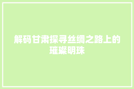 解码甘肃探寻丝绸之路上的璀璨明珠 百度SEO