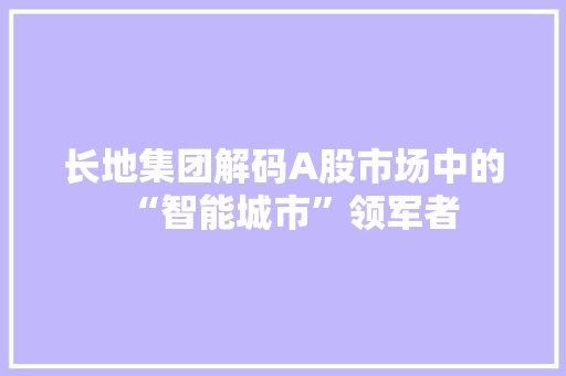 长地集团解码A股市场中的“智能城市”领军者