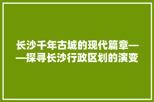 长沙千年古城的现代篇章——探寻长沙行政区划的演变与特色