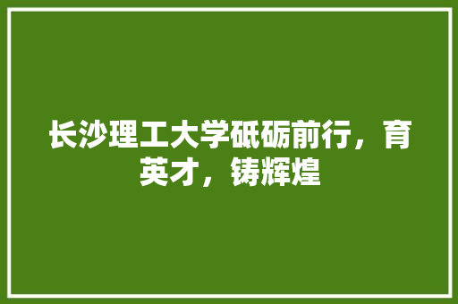 长沙理工大学砥砺前行，育英才，铸辉煌