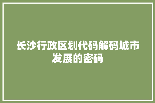 长沙行政区划代码解码城市发展的密码 SEO关键词