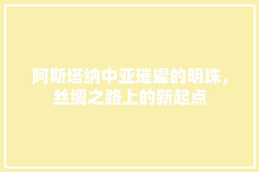 阿斯塔纳中亚璀璨的明珠，丝绸之路上的新起点