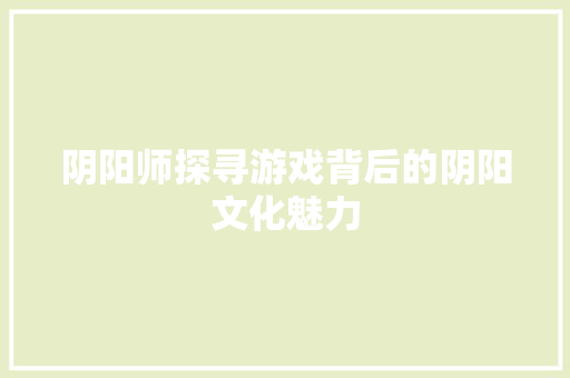 阴阳师探寻游戏背后的阴阳文化魅力