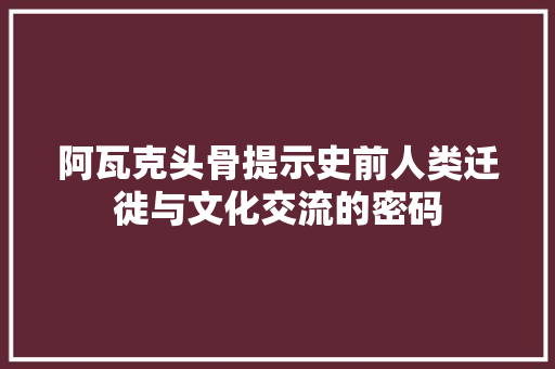 阿瓦克头骨提示史前人类迁徙与文化交流的密码