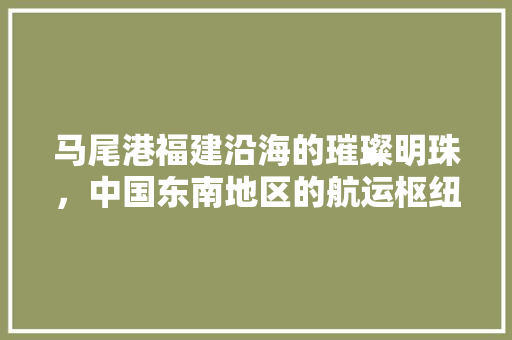 马尾港福建沿海的璀璨明珠，中国东南地区的航运枢纽 必应SEO
