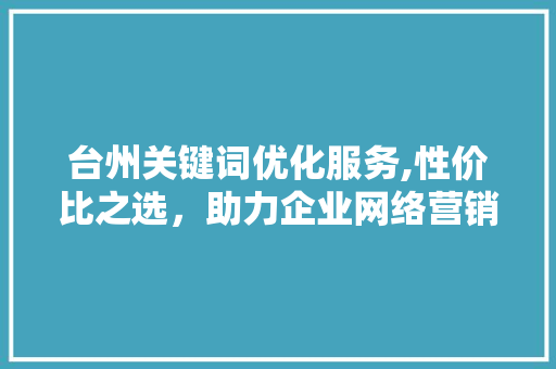 台州关键词优化服务,性价比之选，助力企业网络营销 百度SEO
