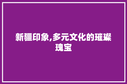 新疆印象,多元文化的璀璨瑰宝 搜狗SEO