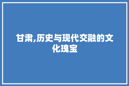甘肃,历史与现代交融的文化瑰宝 搜狗SEO