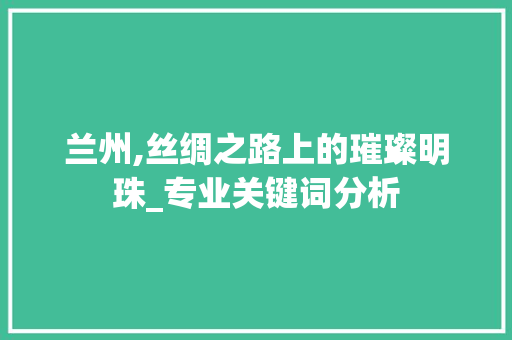 兰州,丝绸之路上的璀璨明珠_专业关键词分析 必应SEO