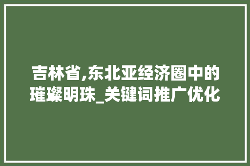 吉林省,东北亚经济圈中的璀璨明珠_关键词推广优化助力区域发展 搜狗SEO