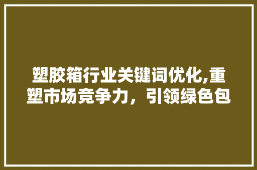 塑胶箱行业关键词优化,重塑市场竞争力，引领绿色包装新潮流 网站建设公司