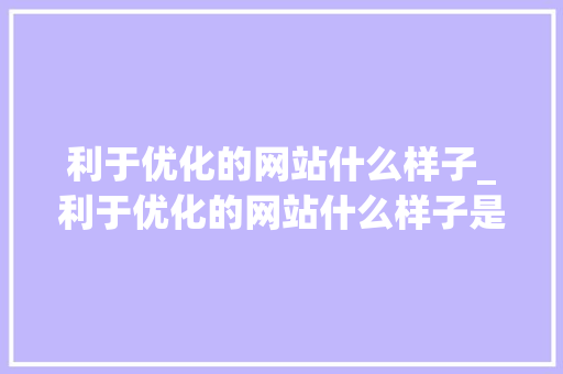 利于优化的网站什么样子_利于优化的网站什么样子是正规的。 利于优化的网站什么样子_利于优化的网站什么样子是正规的。 神马SEO