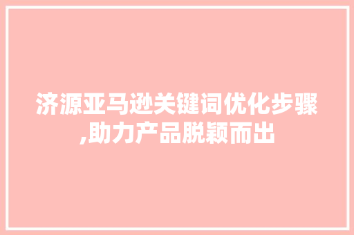 济源亚马逊关键词优化步骤,助力产品脱颖而出