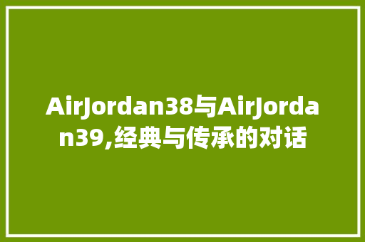 AirJordan38与AirJordan39,经典与传承的对话 百度SEO AirJordan38与AirJordan39,经典与传承的对话 百度SEO
