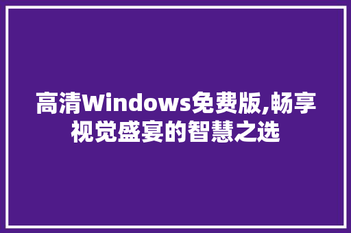 高清Windows免费版,畅享视觉盛宴的智慧之选