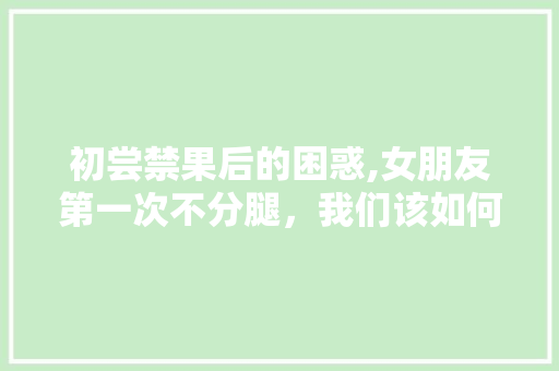 初尝禁果后的困惑,女朋友第一次不分腿，我们该如何应对 神马SEO