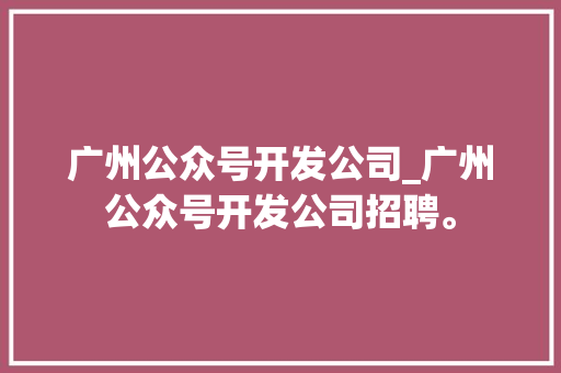 广州公众号开发公司_广州公众号开发公司招聘。 广州公众号开发公司_广州公众号开发公司招聘。 网站建设公司