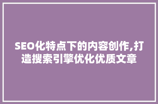 SEO化特点下的内容创作,打造搜索引擎优化优质文章 搜狗SEO