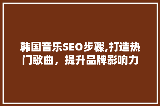韩国音乐SEO步骤,打造热门歌曲，提升品牌影响力 百度SEO