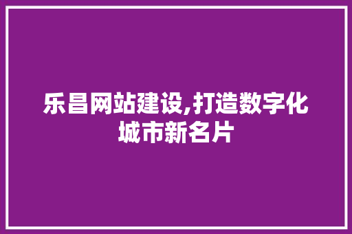 乐昌网站建设,打造数字化城市新名片
