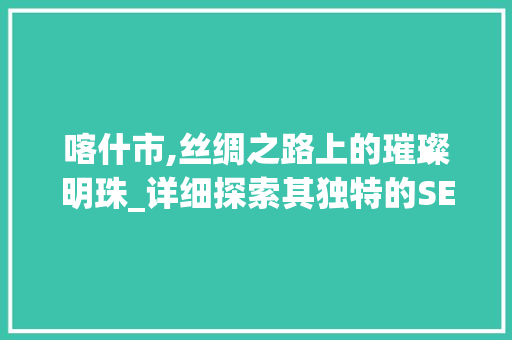 喀什市,丝绸之路上的璀璨明珠_详细探索其独特的SEO步骤