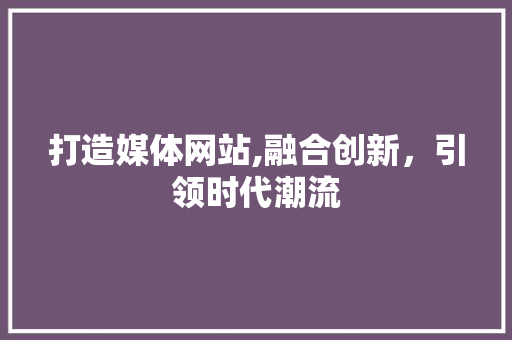 打造媒体网站,融合创新，引领时代潮流