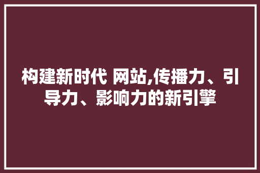 构建新时代 网站,传播力、引导力、影响力的新引擎