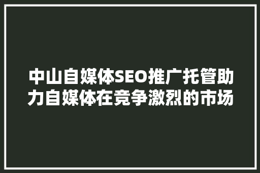 中山自媒体SEO推广托管助力自媒体在竞争激烈的市场中脱颖而出 神马SEO
