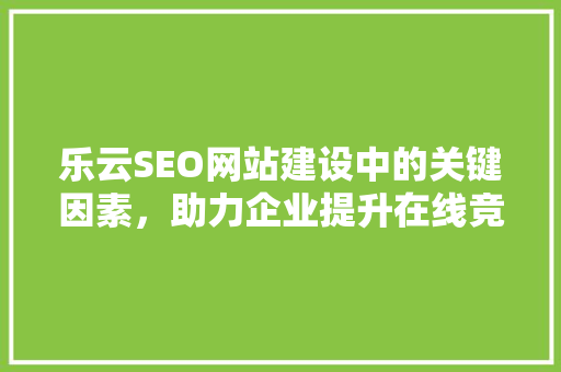 乐云SEO网站建设中的关键因素，助力企业提升在线竞争力 必应SEO